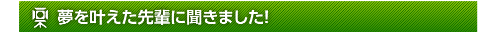 夢を叶えた先輩に聞きました！